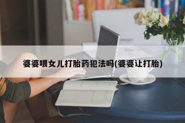 流产药微信联系方式无副作用婆婆喂女儿打胎药犯法吗(婆婆让打胎)
