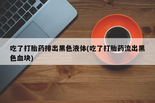 流产药微信联系方式无副作用吃了打胎药排出黑色液体(吃了打胎药流出黑色血块)