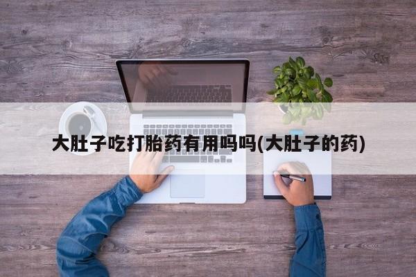 流产药微信联系方式无副作用大肚子吃打胎药有用吗吗(大肚子的药)