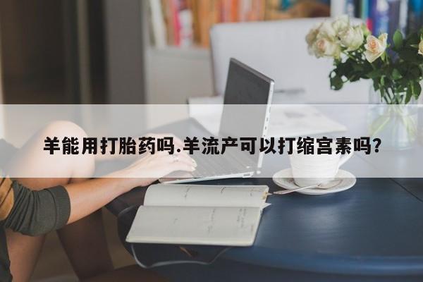 流产药微信联系方式无副作用羊能用打胎药吗.羊流产可以打缩宫素吗？