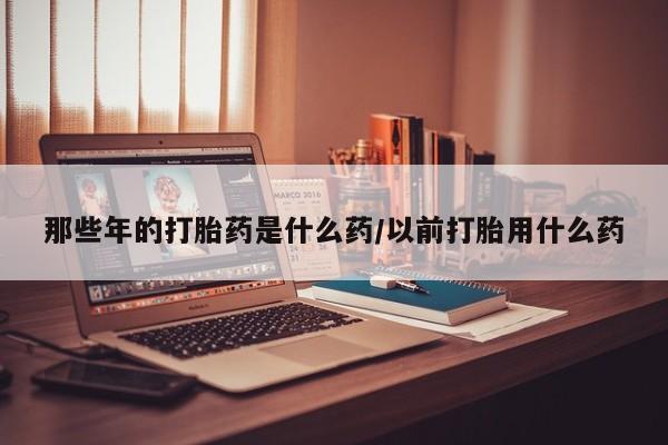 流产药微信联系方式无副作用那些年的打胎药是什么药/以前打胎用什么药