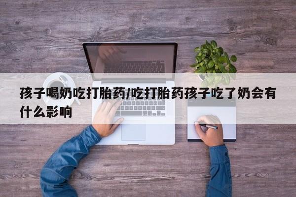 流产药微信联系方式无副作用孩子喝奶吃打胎药/吃打胎药孩子吃了奶会有什么影响