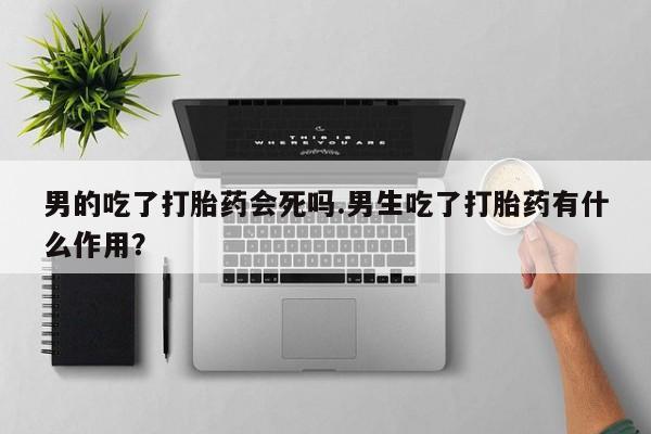 流产药微信联系方式无副作用男的吃了打胎药会死吗.男生吃了打胎药有什么作用？
