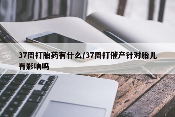 流产药微信联系方式无副作用37周打胎药有什么/37周打催产针对胎儿有影响吗