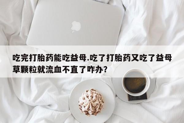 流产药微信联系方式无副作用吃完打胎药能吃益母.吃了打胎药又吃了益母草颗粒就流血不直了咋办？
