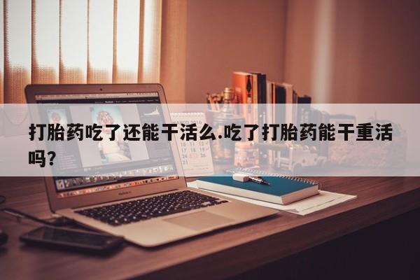 流产药微信联系方式无副作用打胎药吃了还能干活么.吃了打胎药能干重活吗？