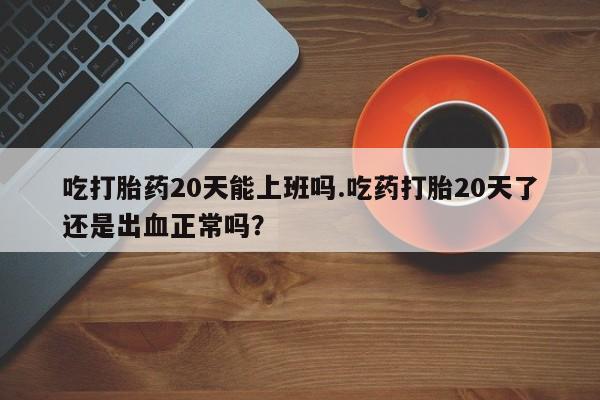 流产药微信联系方式无副作用吃打胎药20天能上班吗.吃药打胎20天了还是出血正常吗？