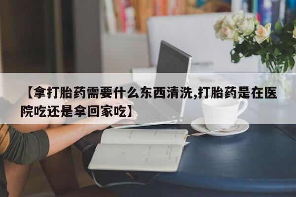 流产药微信联系方式无副作用【拿打胎药需要什么东西清洗,打胎药是在医院吃还是拿回家吃】
