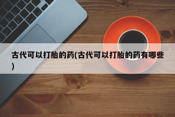 流产药微信联系方式无副作用古代可以打胎的药(古代可以打胎的药有哪些)