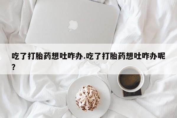 流产药微信联系方式无副作用吃了打胎药想吐咋办.吃了打胎药想吐咋办呢？