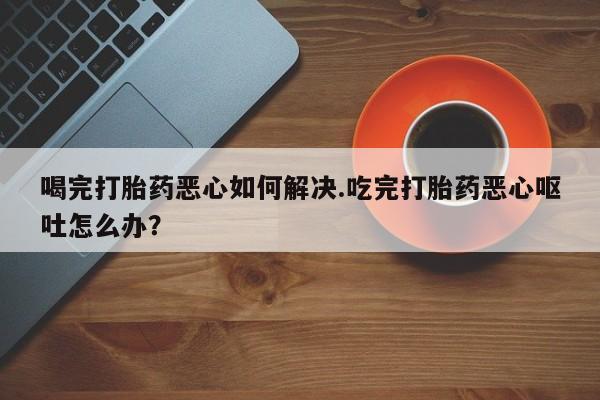 流产药微信联系方式无副作用喝完打胎药恶心如何解决.吃完打胎药恶心呕吐怎么办？