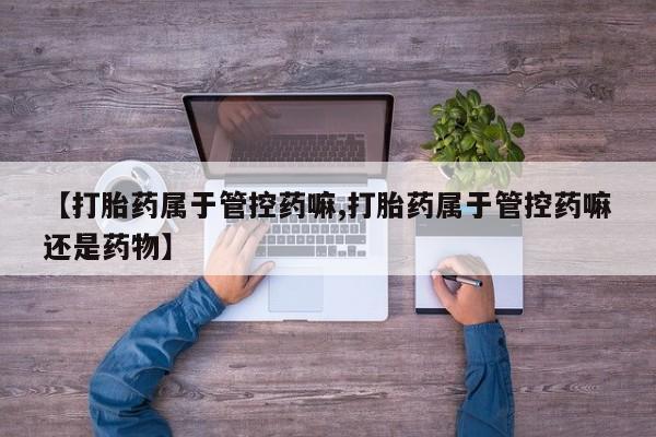 流产药微信联系方式无副作用【打胎药属于管控药嘛,打胎药属于管控药嘛还是药物】