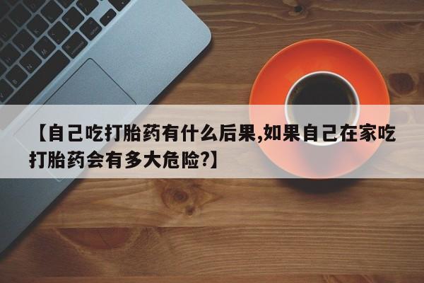 流产药微信联系方式无副作用【自己吃打胎药有什么后果,如果自己在家吃打胎药会有多大危险?】