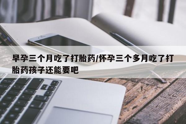 流产药微信联系方式无副作用早孕三个月吃了打胎药/怀孕三个多月吃了打胎药孩子还能要吧