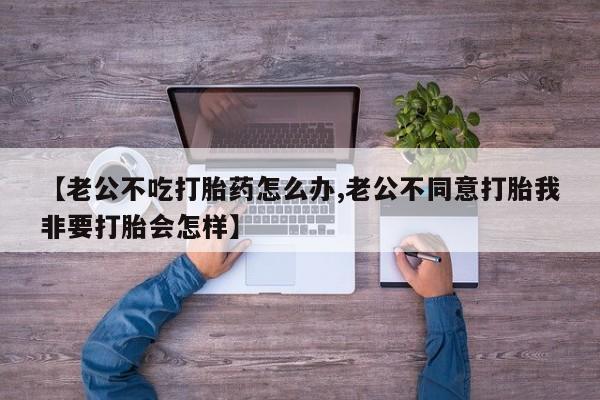 流产药微信联系方式无副作用【老公不吃打胎药怎么办,老公不同意打胎我非要打胎会怎样】