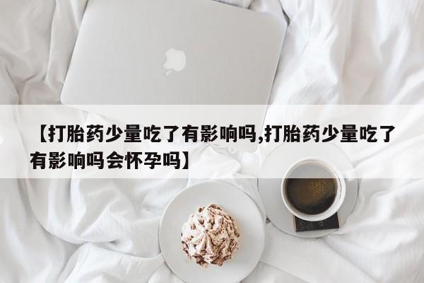 流产药微信联系方式无副作用【打胎药少量吃了有影响吗,打胎药少量吃了有影响吗会怀孕吗】