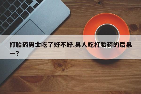 流产药微信联系方式无副作用打胎药男士吃了好不好.男人吃打胎药的后果一？