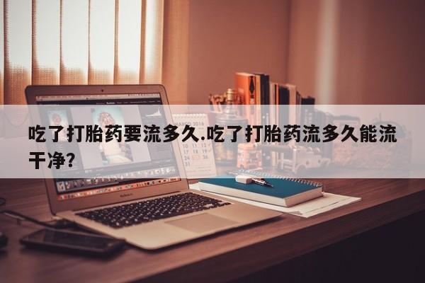 流产药微信联系方式无副作用吃了打胎药要流多久.吃了打胎药流多久能流干净？