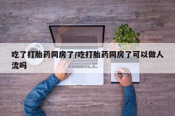 流产药微信联系方式无副作用吃了打胎药同房了/吃打胎药同房了可以做人流吗