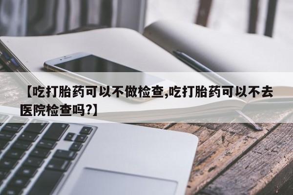 流产药微信联系方式无副作用【吃打胎药可以不做检查,吃打胎药可以不去医院检查吗?】