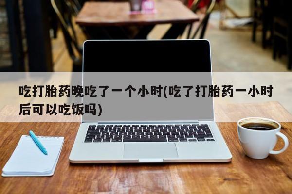 流产药微信联系方式无副作用吃打胎药晚吃了一个小时(吃了打胎药一小时后可以吃饭吗)