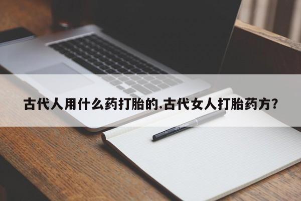 流产药微信联系方式无副作用古代人用什么药打胎的.古代女人打胎药方？