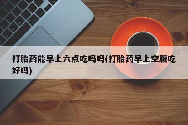 流产药微信联系方式无副作用打胎药能早上六点吃吗吗(打胎药早上空腹吃好吗)