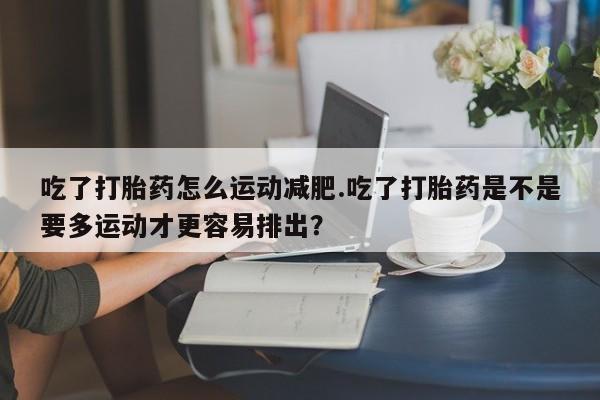 流产药微信联系方式无副作用吃了打胎药怎么运动减肥.吃了打胎药是不是要多运动才更容易排出？