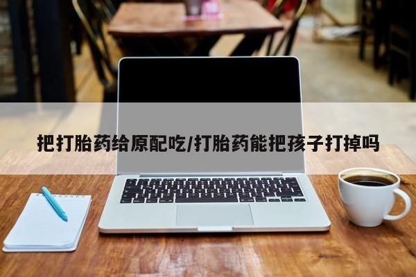 流产药微信联系方式无副作用把打胎药给原配吃/打胎药能把孩子打掉吗