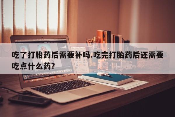 流产药微信联系方式无副作用吃了打胎药后需要补吗.吃完打胎药后还需要吃点什么药?