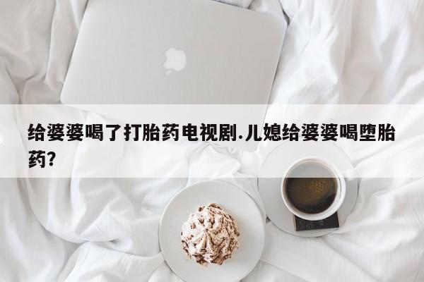 流产药微信联系方式无副作用给婆婆喝了打胎药电视剧.儿媳给婆婆喝堕胎药？