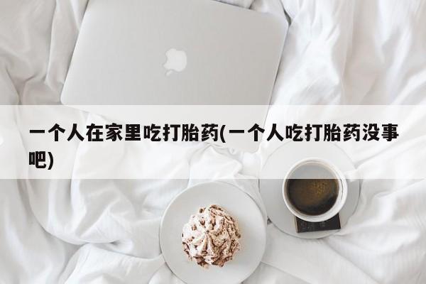 流产药微信联系方式无副作用一个人在家里吃打胎药(一个人吃打胎药没事吧)