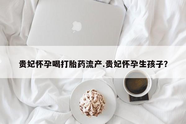 流产药微信联系方式无副作用贵妃怀孕喝打胎药流产.贵妃怀孕生孩子？