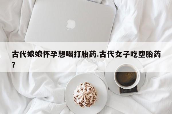 流产药微信联系方式无副作用古代娘娘怀孕想喝打胎药.古代女子吃堕胎药？