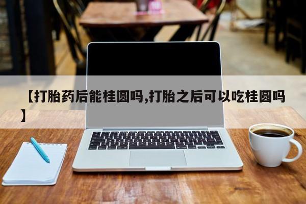 流产药微信联系方式无副作用【打胎药后能桂圆吗,打胎之后可以吃桂圆吗】
