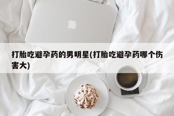 流产药微信联系方式无副作用打胎吃避孕药的男明星(打胎吃避孕药哪个伤害大)