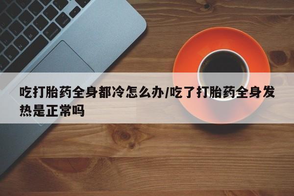 流产药微信联系方式无副作用吃打胎药全身都冷怎么办/吃了打胎药全身发热是正常吗