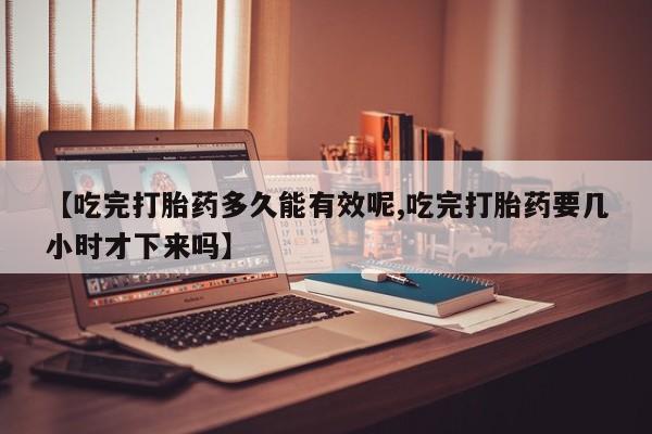 流产药微信联系方式无副作用【吃完打胎药多久能有效呢,吃完打胎药要几小时才下来吗】