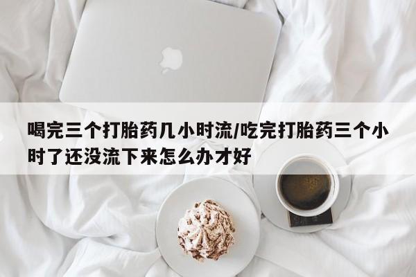 流产药微信联系方式无副作用喝完三个打胎药几小时流/吃完打胎药三个小时了还没流下来怎么办才好