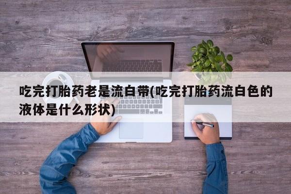 流产药微信联系方式无副作用吃完打胎药老是流白带(吃完打胎药流白色的液体是什么形状)
