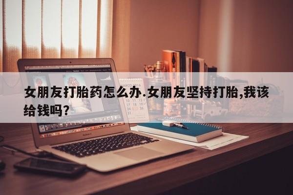 流产药微信联系方式无副作用女朋友打胎药怎么办.女朋友坚持打胎,我该给钱吗？