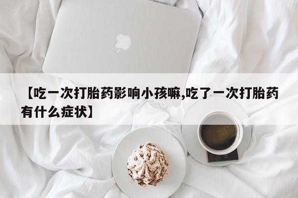 流产药微信联系方式无副作用【吃一次打胎药影响小孩嘛,吃了一次打胎药有什么症状】