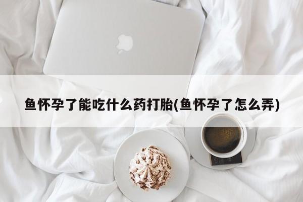 流产药微信联系方式无副作用鱼怀孕了能吃什么药打胎(鱼怀孕了怎么弄)