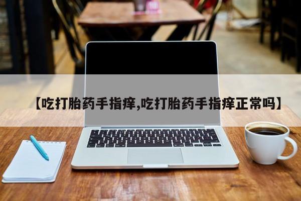 流产药微信联系方式无副作用【吃打胎药手指痒,吃打胎药手指痒正常吗】