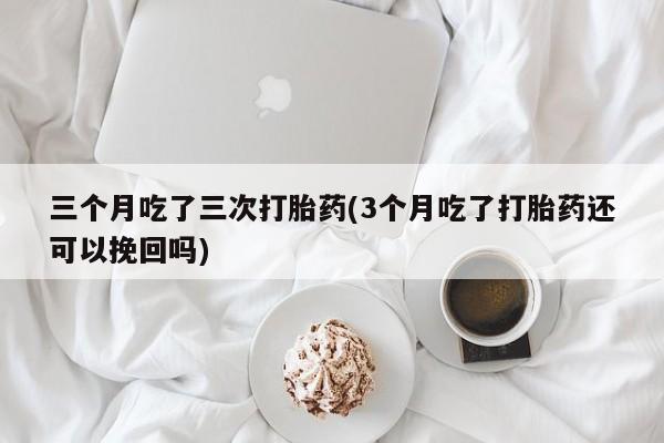 流产药微信联系方式无副作用三个月吃了三次打胎药(3个月吃了打胎药还可以挽回吗)