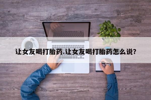 流产药微信联系方式无副作用让女友喝打胎药.让女友喝打胎药怎么说？