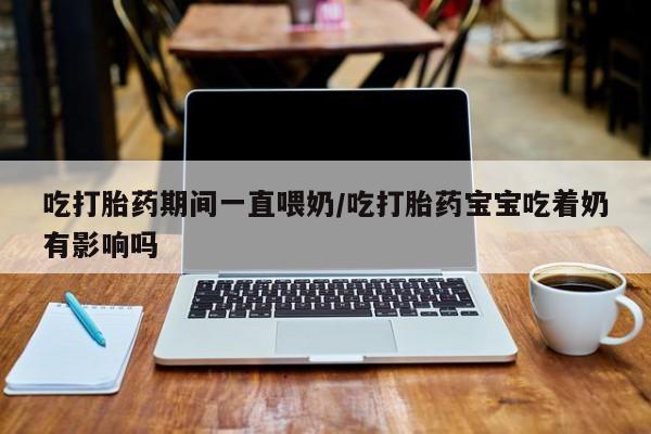 流产药微信联系方式无副作用吃打胎药期间一直喂奶/吃打胎药宝宝吃着奶有影响吗