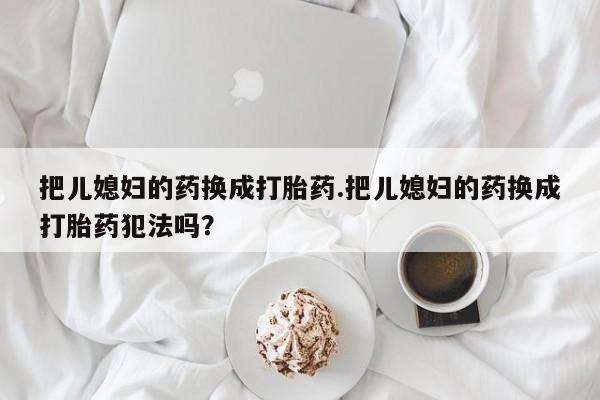 流产药微信联系方式无副作用把儿媳妇的药换成打胎药.把儿媳妇的药换成打胎药犯法吗？