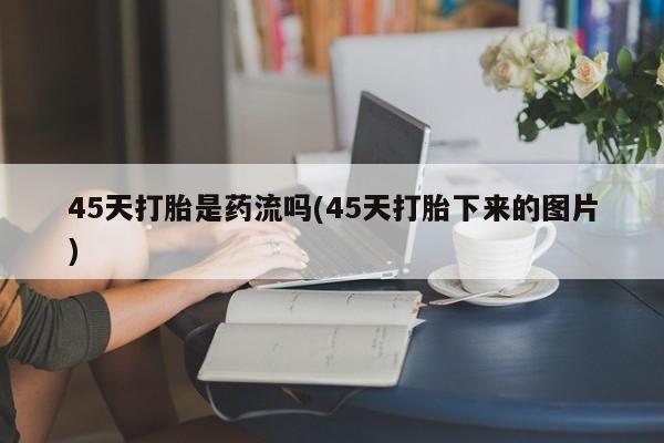 流产药微信联系方式无副作用45天打胎是药流吗(45天打胎下来的图片)