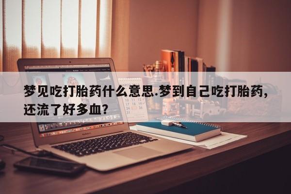 流产药微信联系方式无副作用梦见吃打胎药什么意思.梦到自己吃打胎药,还流了好多血？